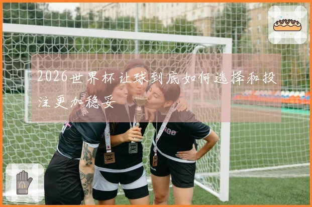 2026世界杯让球到底如何选择和投注更加稳妥