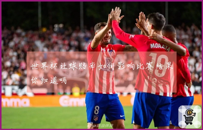 世界杯让球赔率如何影响比赛结果你知道吗
