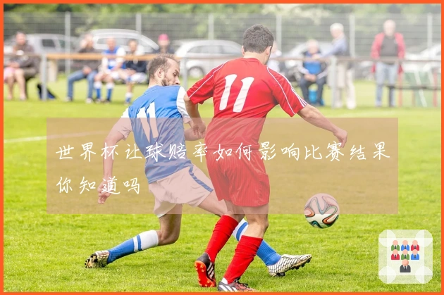 世界杯让球赔率如何影响比赛结果你知道吗