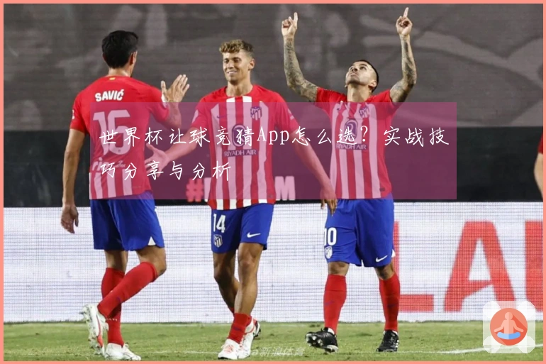 世界杯让球竞猜App怎么选？实战技巧分享与分析