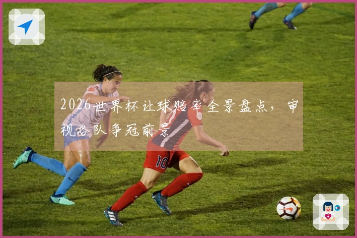 2026世界杯让球赔率全景盘点，审视各队争冠前景