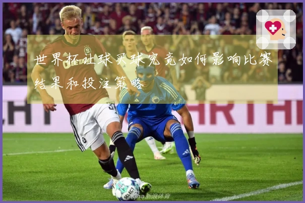 世界杯让球买球究竟如何影响比赛结果和投注策略