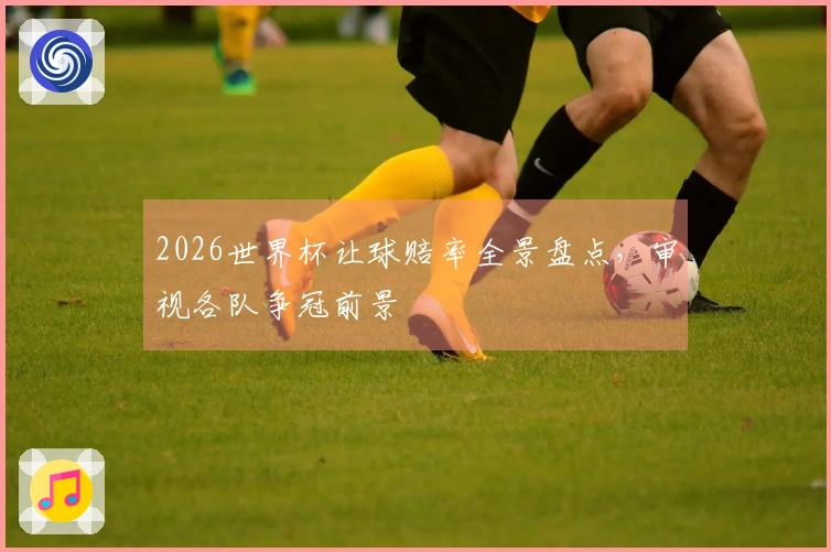 2026世界杯让球赔率全景盘点，审视各队争冠前景